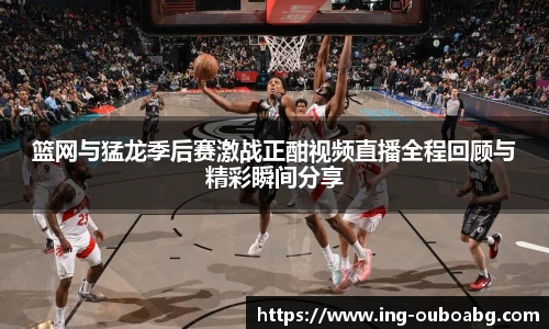 篮网与猛龙季后赛激战正酣视频直播全程回顾与精彩瞬间分享