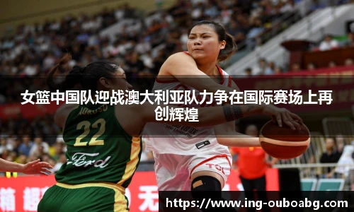 女篮中国队迎战澳大利亚队力争在国际赛场上再创辉煌